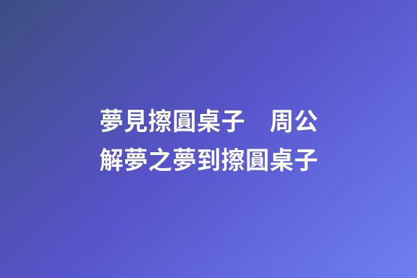 夢見擦圓桌子　周公解夢之夢到擦圓桌子